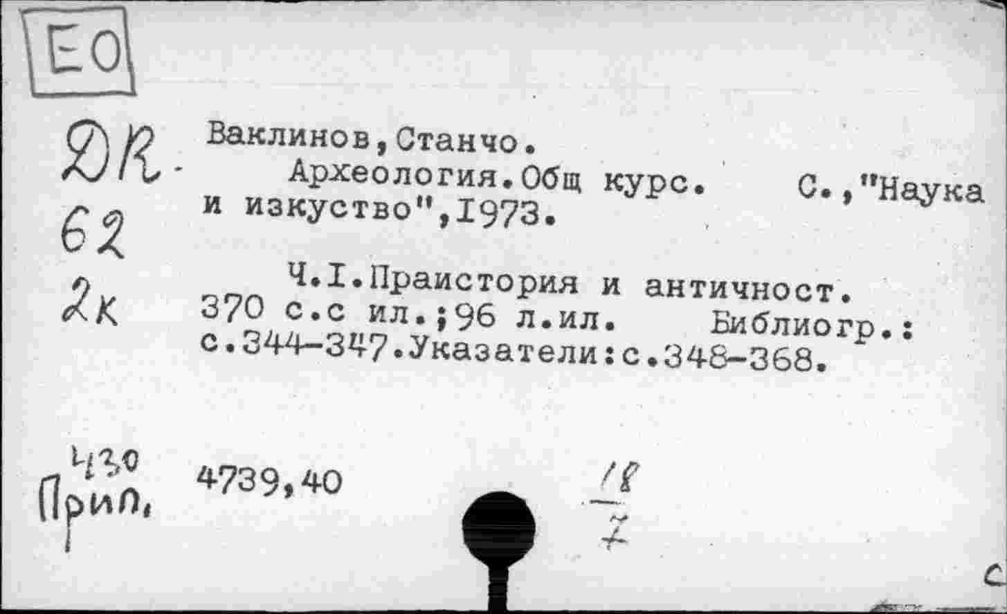 ﻿m-
Ваклинов,Станчо•
Археология.Общ курс, и изкуство",1973.
С. /’Наука
Ч.І.Праистория и античност.
3'2, ?*с Ил,»96 л.ил. Библиогр.: с.«44-347.Указатели : с.348-368.
*739,40	___
Прип,